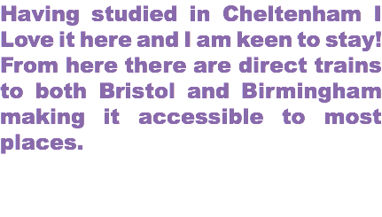 Having studied in Cheltenham I Love it here and I am keen to stay! From here there are direct trains to both Bristol and Birmingham making it accessible to most places. 