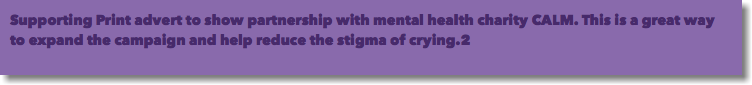 Supporting Print advert to show partnership with mental health charity CALM. This is a great way to expand the campaign and help reduce the stigma of crying.2